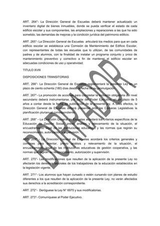 ART. 264°- La Dirección General de Escuelas deberá mantener actualizado un 
inventario digital de bienes inmuebles, donde se pueda verificar el estado de cada 
edificio escolar y sus componentes, las ampliaciones y reparaciones a las que ha sido 
sometido, las demandas de mejoras y la condición jurídica del patrimonio edilicio. 
ART. 265°- La Dirección General de Escuelas articulará los medios para que en cada 
edificio escolar se establezca una Comisión de Mantenimiento del Edificio Escolar, 
con representantes de todas las escuelas que lo utilizan, de las comunidades de 
padres y de alumnos, con la finalidad de instalar un programa conjunto y único de 
mantenimiento preventivo y correctivo a fin de mantener el edificio escolar en 
adecuadas condiciones de uso y operatividad. 
TITULO XVIII 
DISPOSICIONES TRANSITORIAS 
ART. 266°- La Dirección General de Escuelas reglamentará la presente Ley en un 
plazo de ciento ochenta (180) días desde la fecha de su promulgación. 
ART. 267°- La promoción de acciones para completar la inclusión obligatoria del nivel 
secundario deberá instrumentarse, por parte del Poder Ejecutivo, en un plazo de 5 
años a contar desde la fecha de publicación de la presente ley. A tales efectos, la 
Dirección General de Escuelas deberá presentar ante las Cámaras Legislativas la 
planificación plurianual correspondiente. 
ART. 268° - La Dirección General de Escuelas acordará los criterios específicos de la 
Educación de Gestión Social, previo análisis y relevamiento de la situación, el 
encuadramiento legal de las instituciones educativas y las normas que regirán su 
reconocimiento, autorización y supervisión. 
ART. 269° - La Dirección General de Escuelas acordará los criterios generales y 
comunes para orientar, previo análisis y relevamiento de la situación, el 
encuadramiento legal de las instituciones educativas de gestión cooperativa, y las 
normas que regirán su reconocimiento, autorización y supervisión. 
ART. 270°- Las modificaciones que resulten de la aplicación de la presente Ley no 
afectarán los derechos laborales de los trabajadores de la educación establecidos en 
la legislación vigente. 
ART. 271°- Los alumnos que hayan cursado o estén cursando con planes de estudio 
diferentes a los que resulten de la aplicación de la presente Ley, no verán afectados 
sus derechos a la acreditación correspondiente. 
ART. 272°- Deróguese la Ley N° 6970 y sus modificatorias. 
ART. 273°- Comuníquese al Poder Ejecutivo. 
