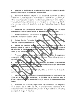 p) Promover el aprendizaje de saberes científicos y técnicos para comprender y 
participar reflexivamente en la sociedad contemporánea. 
q) Promover la formación integral de una sexualidad responsable que brinde 
conocimiento y un abordaje desde las mediaciones socio-históricas y culturales, los 
valores compartidos y las emociones y sentimientos que intervienen en los modos de 
vivir, cuidar, disfrutar, vincularse con el otro y respetar el propio cuerpo y el de las 
otras personas, conforme lo establecido en la Ley Nacional de Educación Sexual 
Integral. 
r) Desarrollar las competencias necesarias para el manejo de los nuevos 
lenguajes producidos por las tecnologías de la información y la comunicación. 
s) Brindar una formación que estimule la creatividad, el gusto y la comprensión de 
las distintas manifestaciones de la cultura. 
t) Integrar Ciencia, Tecnología, Desarrollo e Innovación Productiva Nacional y 
Provincial, a los procesos educativos. 
u) Brindar una formación corporal, motriz, lúdica y deportiva que favorezca el 
desarrollo integral de todos los alumnos, como así también la asunción de hábitos de 
vida saludable, el placer por las prácticas deportivas y la promoción de una buena 
calidad de vida individual y colectiva. 
v) Promover valores y actitudes que fortalezcan las capacidades de las personas 
para prevenir las adicciones y el uso indebido de drogas. Y desarrollar programas de 
prevención. 
w) Brindar a las personas con discapacidades temporales o permanentes, 
propuestas pedagógicas que les permitan el máximo desarrollo de sus posibilidades, 
la integración y el pleno ejercicio de sus derechos. 
x) Promover la valoración de la interculturalidad en la formación de todos los 
alumnos. 
y) Coordinar acciones permanentes con los medios masivos de comunicación que 
inciden en las instituciones educativas y la formación de las personas, para la 
producción y transmisión de contenidos con rangos elevados de responsabilidad ética 
y social. 
z) Desarrollar una educación que posibilite la autodeterminación y el compromiso 
con la defensa de la calidad de vida, el aprovechamiento sustentable de los 
ecosistemas, la concientización sobre los procesos de degradación socio-ambiental y 
la reducción de riesgos de desastres. 
 