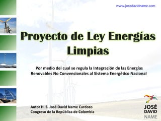 www.josedavidname.com




  Por medio del cual se regula la Integración de las Energías
Renovables No Convencionales al Sistema Energético Nacional




Autor H. S. José David Name Cardozo
Congreso de la República de Colombia
 