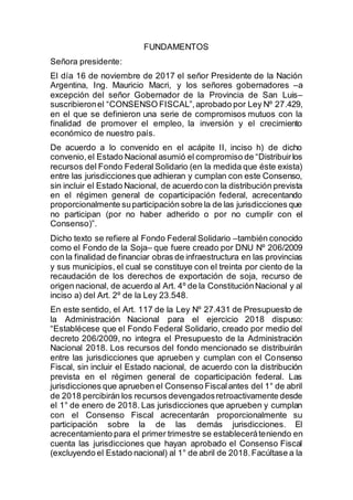FUNDAMENTOS
Señora presidente:
El día 16 de noviembre de 2017 el señor Presidente de la Nación
Argentina, Ing. Mauricio Macri, y los señores gobernadores –a
excepción del señor Gobernador de la Provincia de San Luis–
suscribieronel “CONSENSO FISCAL”,aprobado por Ley Nº 27.429,
en el que se definieron una serie de compromisos mutuos con la
finalidad de promover el empleo, la inversión y el crecimiento
económico de nuestro país.
De acuerdo a lo convenido en el acápite II, inciso h) de dicho
convenio, el Estado Nacional asumió el compromiso de “Distribuirlos
recursos del Fondo Federal Solidario (en la medida que éste exista)
entre las jurisdicciones que adhieran y cumplan con este Consenso,
sin incluir el Estado Nacional, de acuerdo con la distribución prevista
en el régimen general de coparticipación federal, acrecentando
proporcionalmente suparticipación sobre la de las jurisdicciones que
no participan (por no haber adherido o por no cumplir con el
Consenso)”.
Dicho texto se refiere al Fondo Federal Solidario –también conocido
como el Fondo de la Soja– que fuere creado por DNU Nº 206/2009
con la finalidad de financiar obras de infraestructura en las provincias
y sus municipios, el cual se constituye con el treinta por ciento de la
recaudación de los derechos de exportación de soja, recurso de
origen nacional, de acuerdo al Art. 4º de la ConstituciónNacional y al
inciso a) del Art. 2º de la Ley 23.548.
En este sentido, el Art. 117 de la Ley Nº 27.431 de Presupuesto de
la Administración Nacional para el ejercicio 2018 dispuso:
“Establécese que el Fondo Federal Solidario, creado por medio del
decreto 206/2009, no integra el Presupuesto de la Administración
Nacional 2018. Los recursos del fondo mencionado se distribuirán
entre las jurisdicciones que aprueben y cumplan con el Consenso
Fiscal, sin incluir el Estado nacional, de acuerdo con la distribución
prevista en el régimen general de coparticipación federal. Las
jurisdicciones que aprueben el Consenso Fiscalantes del 1° de abril
de 2018 percibirán los recursos devengadosretroactivamente desde
el 1° de enero de 2018. Las jurisdicciones que aprueben y cumplan
con el Consenso Fiscal acrecentarán proporcionalmente su
participación sobre la de las demás jurisdicciones. El
acrecentamiento para el primer trimestre se estableceráteniendo en
cuenta las jurisdicciones que hayan aprobado el Consenso Fiscal
(excluyendo el Estado nacional) al 1° de abril de 2018.Facúltase a la
 