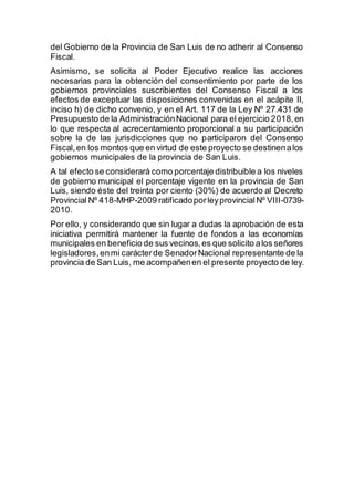 del Gobierno de la Provincia de San Luis de no adherir al Consenso
Fiscal.
Asimismo, se solicita al Poder Ejecutivo realice las acciones
necesarias para la obtención del consentimiento por parte de los
gobiernos provinciales suscribientes del Consenso Fiscal a los
efectos de exceptuar las disposiciones convenidas en el acápite II,
inciso h) de dicho convenio, y en el Art. 117 de la Ley Nº 27.431 de
Presupuesto de la AdministraciónNacional para el ejercicio 2018,en
lo que respecta al acrecentamiento proporcional a su participación
sobre la de las jurisdicciones que no participaron del Consenso
Fiscal,en los montos que en virtud de este proyecto se destinenalos
gobiernos municipales de la provincia de San Luis.
A tal efecto se considerará como porcentaje distribuible a los niveles
de gobierno municipal el porcentaje vigente en la provincia de San
Luis, siendo éste del treinta por ciento (30%) de acuerdo al Decreto
Provincial Nº 418-MHP-2009 ratificadoporleyprovincialNº VIII-0739-
2010.
Por ello, y considerando que sin lugar a dudas la aprobación de esta
iniciativa permitirá mantener la fuente de fondos a las economías
municipales en beneficio de sus vecinos,es que solicito alos señores
legisladores,enmi carácterde SenadorNacional representante de la
provincia de San Luis, me acompañenen el presente proyecto de ley.
 