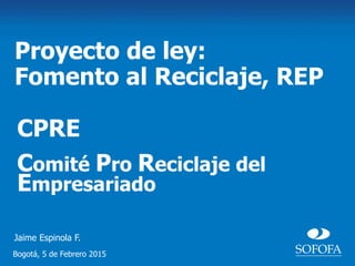 Proyecto de ley:
Fomento al Reciclaje, REP
CPRE
Comité Pro Reciclaje del
Empresariado
Bogotá, 5 de Febrero 2015
Jaime Espinola F.
 