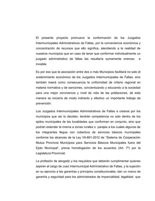 El presente proyecto promueve la conformación de los Juzgados
Intermunicipales Administrativos de Faltas, por la conveniencia económica y
concentración de recursos que ello significa, atendiendo a la realidad de
nuestros municipios que en caso de tener que conformar individualmente un
juzgado administrativo de faltas les resultaría sumamente oneroso e
inviable.
Es por eso que la asociación entre dos o más Municipios facilitará no solo el
sostenimiento económico de los Juzgados Intermunicipales de Faltas, sino
también traerá como consecuencia la uniformidad de criterio regional en
materia normativa y de sanciones, concientizando y educando a la sociedad
para una mejor convivencia y nivel de vida de las poblaciones, de esta
manera se iniciaría de modo indirecto y efectivo un importante trabajo de
prevención.
Los Juzgados Intermunicipales Administrativos de Faltas a crearse por los
municipios que así lo decidan, tendrán competencia no solo dentro de los
ejidos municipales de las localidades que conforman en conjunto, sino que
podrán extender la misma a zonas rurales o parajes a los cuales algunos de
los integrantes llegue con cobertura de servicios básicos municipales
conforme los alcances de la Ley VII-801-2012 de “Sistema de Cooperación
Mutua Provincia Municipios para Servicios Básicos Municipales fuera del
Ejido Municipal”, previa homologación de los acuerdos (Art. 7º) por la
Legislatura Provincial.
La profesión de abogado y los requisitos que deberán cumplimentar quienes
aspiren al cargo de Juez Intermunicipal Administrativo de Faltas, y la sujeción
en su ejercicio a las garantías y principios constitucionales, dan un marco de
garantía y seguridad para los administrados de imparcialidad, legalidad que
 