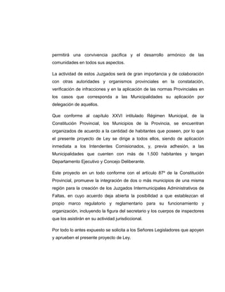 permitirá una convivencia pacifica y el desarrollo armónico de las
comunidades en todos sus aspectos.
La actividad de estos Juzgados será de gran importancia y de colaboración
con otras autoridades y organismos provinciales en la constatación,
verificación de infracciones y en la aplicación de las normas Provinciales en
los casos que corresponda a las Municipalidades su aplicación por
delegación de aquellos.
Que conforme al capítulo XXVI intitulado Régimen Municipal, de la
Constitución Provincial, los Municipios de la Provincia, se encuentran
organizados de acuerdo a la cantidad de habitantes que poseen, por lo que
el presente proyecto de Ley se dirige a todos ellos, siendo de aplicación
inmediata a los Intendentes Comisionados, y, previa adhesión, a las
Municipalidades que cuenten con más de 1.500 habitantes y tengan
Departamento Ejecutivo y Concejo Deliberante.
Este proyecto en un todo conforme con el artículo 87º de la Constitución
Provincial, promueve la integración de dos o más municipios de una misma
región para la creación de los Juzgados Intermunicipales Administrativos de
Faltas, en cuyo acuerdo deja abierta la posibilidad a que establezcan el
propio marco regulatorio y reglamentario para su funcionamiento y
organización, incluyendo la figura del secretario y los cuerpos de inspectores
que los asistirán en su actividad jurisdiccional.
Por todo lo antes expuesto se solicita a los Señores Legisladores que apoyen
y aprueben el presente proyecto de Ley.
 