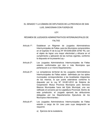 EL SENADO Y LA CÁMARA DE DIPUTADOS DE LA PROVINCIA DE SAN
LUIS, SANCIONAN CON FUERZA DE
LEY:
RÉGIMEN DE JUZGADOS ADMINISTRATIVOS INTERMUNICIPALES DE
FALTAS
Artículo 1º: Establecer un Régimen de Juzgados Administrativos
Intermunicipales de Faltas, para los Municipios comprendidos
en el Capítulo IV de la Ley Nº XII-0349-2004 (5756 *R), con
el objeto de lograr una mayor efectividad y eficacia en el
cumplimiento y aplicación de las normas vigentes, conforme
lo dispuesto en la presente Ley.-
Artículo 2º: Los Juzgados Administrativos Intermunicipales de Faltas
estarán conformados por dos o más Municipios que
pertenezcan a un mismo Departamento.-
Artículo 3º: La competencia territorial de los Juzgados Administrativos
Intermunicipales de Faltas estará delimitada por los ejidos
municipales correspondientes a las localidades integrantes
de los mismos, la que podrá extenderse conforme lo
dispuesto por la Ley Nº VII-801-2012 de Sistema de
Cooperación Mutua Provincia Municipios para Servicios
Básicos Municipales fuera del Ejido Municipal, una vez
ratificado el convenio por la Legislatura Provincial. Dentro de
esta jurisdicción, el Juzgado ejercerá las atribuciones
delegadas por los Departamentos Ejecutivos de los
Municipios intervinientes.-
Artículo 4º: Los Juzgados Administrativos Intermunicipales de Faltas
estarán a cargo de Un Juez para cuya designación se
requerirá:
a) Ejercicio de la ciudadanía.
 