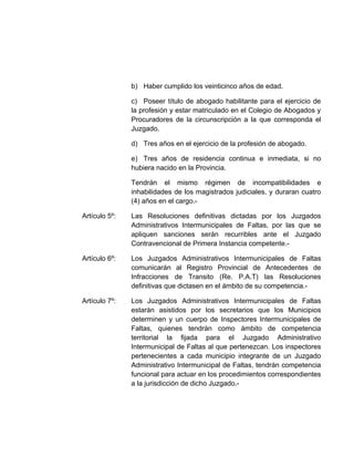 b) Haber cumplido los veinticinco años de edad.
c) Poseer título de abogado habilitante para el ejercicio de
la profesión y estar matriculado en el Colegio de Abogados y
Procuradores de la circunscripción a la que corresponda el
Juzgado.
d) Tres años en el ejercicio de la profesión de abogado.
e) Tres años de residencia continua e inmediata, si no
hubiera nacido en la Provincia.
Tendrán el mismo régimen de incompatibilidades e
inhabilidades de los magistrados judiciales, y duraran cuatro
(4) años en el cargo.-
Artículo 5º: Las Resoluciones definitivas dictadas por los Juzgados
Administrativos Intermunicipales de Faltas, por las que se
apliquen sanciones serán recurribles ante el Juzgado
Contravencional de Primera Instancia competente.-
Artículo 6º: Los Juzgados Administrativos Intermunicipales de Faltas
comunicarán al Registro Provincial de Antecedentes de
Infracciones de Transito (Re. P.A.T) las Resoluciones
definitivas que dictasen en el ámbito de su competencia.-
Artículo 7º: Los Juzgados Administrativos Intermunicipales de Faltas
estarán asistidos por los secretarios que los Municipios
determinen y un cuerpo de Inspectores Intermunicipales de
Faltas, quienes tendrán como ámbito de competencia
territorial la fijada para el Juzgado Administrativo
Intermunicipal de Faltas al que pertenezcan. Los inspectores
pertenecientes a cada municipio integrante de un Juzgado
Administrativo Intermunicipal de Faltas, tendrán competencia
funcional para actuar en los procedimientos correspondientes
a la jurisdicción de dicho Juzgado.-
 