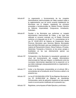 Artículo 8º: La organización y funcionamiento de los Juzgados
Administrativos Intermunicipales de Faltas quedará sujeta a
la reglamentación que de común acuerdo establezcan los
Municipios que lo integren, respetando los principios
procesales y constitucionales de: Debido Proceso, Derecho
de Defensa, Imparcialidad, Congruencia, Inmediación,
Gratuidad.-
Artículo 9º: Facultar a los Municipios que conformen un Juzgado
Administrativo Intermunicipal de Faltas, y les haya sido
ratificado el convenio suscripto con el Estado Provincial
conforme a lo dispuesto por el art. 7º y concordantes de la
Ley Nº VII-801-2012 de Sistema de Cooperación Mutua
Provincia Municipios para Servicios Básicos Municipales
fuera del Ejido Municipal, para que establezcan normativa en
materia de Planeamiento Urbano, Obras Publicas y Privadas,
Salubridad, Transporte y Comercio, en las zonas, parajes o
localidades en las que efectivamente ejerzan sus
competencias.-
Artículo 10º: Corresponde a los Municipios la recaudación generada en
virtud del funcionamiento del Juzgado Administrativo
Intermunicipal de Falta que integren. La distribución entre los
municipios intervinientes dependerá de la proporción en la
que éstos sostengan presupuestariamente su organización y
funcionamiento.
Artículo 11º: Invitar a los Municipios comprendidos en el artículo 256 y
concordantes de la Constitución de la Provincia a adherir a la
presente Ley.-
Artículo 12º: La Ley Nº XII-0349-2004 (5756 *R) de Régimen Municipal, la
Ley Nº XII-0622-2008 de Régimen de Intendentes
Comisionados, serán de aplicación supletoria en todo aquello
cuanto no se encuentre modificado por la presente Ley.-
Artículo 13º: Regístrese, comuníquese al Poder Ejecutivo y archívese.-
 