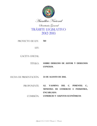 Asamblea Nacional
                        Secretaría General
               TRÁMITE LEGISLATIVO
                    2012-2013

     PROYECTO DE LEY:        510


                  LEY:


       GACETA OFICIAL:


               TÍTULO:       SOBRE DERECHO DE AUTOR Y DERECHOS
                             CONEXOS.




FECHA DE PRESENTACIÓN:       23 DE AGOSTO DE 2012.



          PROPONENTE:        S.E.     YASMINA          DEL   C.   PIMENTEL   C.,
                             MINISTRA DE COMERCIO E INDUSTRIA,
                             ENCARGADA
            COMISIÓN:        COMERCIO Y ASUNTOS ECONÓMICOS




                   Apartado 0815-01603 Panamá 4 , Panamá
 