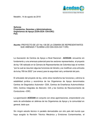 Medellín, 14 de agosto de 2019
Señores
Propietarios, Gerentes y Administradores
Organismos de Apoyo (CDA-CEA- CIA-CRC)
País
Asunto: PROYECTO DE LEY No 136 DE LA CÁMARA DE REPRESENTANTES
QUE AMENAZA Y ELIMINA LOS CDA-CEA-CIA Y CRC.
La Asociación de Centros de Apoyo a Nivel Nacional - ACEDAN, encuentra sin
fundamento y una amenaza potencial para los sectores representados, el proyecto
de ley 136 radicado en la Cámara de Representantes de Colombia bajo el nombre
“por la cual se resumen algunas funciones de tránsito y se modifican unos artículos
de la ley 769 de 2002” (ver anexo) para la seguridad vial y ambiental del país.
El articulado del proyecto de ley, entre otros transforma las funciones y elimina la
estabilidad jurídica y económica de los Organismos de Apoyo denominados
Centros de Diagnóstico Automotor- CDA, Centros de Enseñanza Automovilística-
CEA, Centros Integrales de Atención- CIA y los Centros de Reconocimiento de
Conductores –CRC.
La agremiación ACEDAN en conjunto con otras agremiaciones, emprenderán una
serie de actividades en defensa de los Organismos de Apoyo y la comunidad en
general, dado que:
Sin ningún estudio técnico ni paralelo demostrable con otro país del mundo que
haya acogido la Revisión Técnico Mecánica y Emisiones Contaminantes, el
 