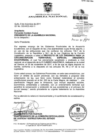 »yron J oùar Siìw




                                                   REPÚBLICA DEL ECUADOR                                        AiAMBiJ-.v N A C I O N A l

                                 ASAMBLEA NACIONAL

                                                                                                                                 #Trámrt    B    8   8   4   8   1



                                                                                                                         código v a l i d a n   P85HKTYBVB
 Quito, 9 de diciembre de 2011                                                                                         Tipo de dpoimsnto MEMORALO INTERNO

 Of. No. 333-HCC-AS-11                                                                                                    Facha rpcepdón 0 9 - d l c - 2 n i l 11.21
                                                                                                                 N urne radon dp comento        333-hcc-as-li
                                                                                                                               Fecha otldp      og-dlc-2an

 Arquitecto                                                                                                                     Ramftente       CUJÍ HENRY
                                                                                                                              Rozón sodai
 Fernando Cordero Cueva                                                                                       RevrsB al estado da su trámite srl:

 PRESIDENTE DE LA ASAMBLEA                                                 NACIONAL
 En su despacho.-
                                                                                                                w¿       xa
 Señor Presidente:

Por expreso encargo de los Gobiernos Provinciales de la Amazonia
Ecuatoriana, con el respaldo de las y los asambleístas cuyas firmas adjunto, y
en uso de las atribuciones que me confieren los artículos 134.1 de la
Constitución de la República y 54.1 de la Ley Orgánica de la Función
Legislativa, presento a usted el PROYECTO DE LEY ORGÁNICA PARA LA
CIRCUNSCRIPCIÓN              TERRITORIAL       ESPECIAL          AMAZÓNICA
ECUATORIANA, el cual fue previamente socializado y analizado a nivel
regional, en el desarrollo de la III CUMBRE AMAZÓNICA, realizada en la ciudad
de Zamora, el 25 de noviembre de 2011, a fin de que se digne disponer su
trámite, conforme a lo dispuesto en los artículos 55, 56 y 57 de la Ley
Legislativa.

Como usted conoce, los Gobiernos Provinciales -en este caso amazónicos-, por
tener un ámbito de acción provincial, son los llamados a proponer este
anteproyecto de ley, que tiene como finalidad materializar el principio
constitucional previsto en el Art. 250 de la Carta Magna, de viabilizar "... una
planificación integral para la Amazonia, que incluya aspectos sociales,
económicos, ambientales y culturales, con un ordenamiento territorial que
garantice la conservación y protección de sus ecosistemas y el principio del
sumak kawsay", siendo procedente su urgente tratamiento en la Asamblea
Nacional.

Por su atención le reitero mi reconocimiento y mi sentimiento de consideración y
estima.

Atentartiente,



          :uj[Coello—
          >TÁ POR PASTAZA
      RESIDENTE DE LA COMISIÓN ESPECIALIZADA
DE JUSTICIA Y ESTRUCTURA DEL ESTADO
LGR/...


P. D.- S e a d j u n t a : 1 . E l P r o y e c t o d e L e y O r g á n i c a p a r a l a C T E A ; y
                            2. C o p i a d e l O F .   102-VP-GADPPz-2011


Palacio Legislativo: Piedrahíta y 6 de diciembre. 2do. Piso, ala occidental. Vicepresidencia de ta Comisión de Justicia y Estructura
         An
del B^"    T - M W ™ - ^QQims / i q q i n ? Q /fm7972114 /F.-mail: henrvcuiif51hQtmail.es / Web: www.henrycviii.com
 