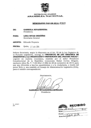 DE: 
PARA: 
REPOBLICA DEL ECUADOR 
AS$ATVf BI-EA 1{A()I O IIAI-MEMORANpO 
PAN-GR-2O14- 0 35 ? 
GABRIELA RIVADENEIRA 
Presidenta 
LIBIA RIVAS ORD6NEZ 
Secretaria General 
ASUNTO: Difundir Proyecto 
FECHA: Quito, 7; iiliV t0it- 
Seflora Secretaria, segrin 1o dispuesto en el Art. 55 de la Ley Org6nica de 
la Funcion Legislativa, entrego el "PROYECTO DE WY ORGAJt{trlCA DE 
flVC.IgMryYOS A I,A PRODUCCIdNY PRErE,ilCIdN I'DL FNIUDE FISCALU, 
urgente en materia econ6mica, remitido por e1 seflor Presidente 
Constitucional de la Reptlblica economista Rafael Correa Delgado, 
mediante oficio No. T. 7140-SGJ-14-882 de 28 de noviembre de 2Ol4; pata 
que sea difundido a las/los asambleistas y a 1a ciudad ania, a trav6s del 
portal Web; y, sea remitido al Consejo de Administraci6n Legislativa (CAL), 
para e1 trdmite correspondiente. 
Tr. 
jdm +Si#g, REGIBIDC wJtErW .. ,rr 
recha'.2d" -1,!. -L'1" "'" "''-'[.-;-trJ '' 
g"t"t--"---" "" -"""J""'-' - - "-:- -'--- 
Atentamente, 
197277 
 