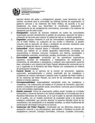 ejercicio directo del poder y protagonismo popular, cuyas decisiones son de
     carácter vinculante para la comunidad, las distintas formas de organización, el
     gobierno comunal y las instancias del Poder Público, de acuerdo a lo que
     establezcan las leyes que desarrollen la constitución, organización y
     funcionamiento de los autogobiernos comunitarios, comunales y los sistemas de
     agregación que de estos surjan.
2.   Autogestión: conjunto de acciones mediante las cuales las comunidades
     organizadas asumen directamente la gestión de proyectos, ejecución de obras y
     prestación de servicios para mejorar la calidad de vida en su ámbito geográfico.
3.   Cogestión: proceso mediante el cual las comunidades organizadas coordinan
     con el Poder Público, en cualquiera de sus niveles e instancias, la gestión
     conjunta para la ejecución de obras y prestación de servicios necesarios para
     mejorar la calidad de vida en su ámbito geográfico.
4.   Comunidad: núcleo espacial básico e indivisible constituido por personas y
     familias que habitan en un ámbito geográfico determinado, vinculadas por
     características e intereses comunes; comparten una historia, necesidades y
     potencialidades culturales, económicas, sociales, territoriales y de otra índole.
5.   Comunidad organizada: constituida por las expresiones organizativas
     populares, consejos de trabajadores y trabajadoras, de campesinos y
     campesinas, de pescadores y pescadoras y cualquier otra organización social de
     base, articulada a una instancia del Poder Popular debidamente reconocida por la
     Ley y registrada en el Ministerio del Poder Popular con competencia en materia
     de participación ciudadana.
6.   Control Social: es el ejercicio de la función de prevención, vigilancia,
     supervisión, acompañamiento y control, practicado por los ciudadanos y
     ciudadanas de manera individual o colectiva sobre la gestión del Poder Público y
     de las instancias del Poder Popular, así como de las actividades privadas que
     afecten el interés colectivo.
7.   Corresponsabilidad: responsabilidad compartida entre los ciudadanos y
     ciudadanas y las instituciones del Estado en el proceso de formación, ejecución,
     control y evaluación de la gestión social, comunitaria y comunal, para el bienestar
     de las comunidades organizadas.
8.   Estado comunal: Forma de organización político social, fundada en el Estado
     Democrático y Social de Derecho y de Justicia establecido en la Constitución de la
     República Bolivariana de Venezuela, en la cual el poder es ejercido directamente
     por el pueblo, con un modelo económico de propiedad social y de desarrollo
     endógeno sustentable, que permita alcanzar la suprema felicidad social de los
     venezolanos y las venezolanas en la sociedad socialista. La célula fundamental de
     conformación del Estado Comunal es la Comuna.
9.   Instancias del Poder Popular. Constituidas por los diferentes sistemas de
     agregación comunal y sus articulaciones, para ampliar y fortalecer la acción del
     autogobierno comunal: Consejos Comunales, Comunas, Ciudades Comunales,

                                                                                      3
 