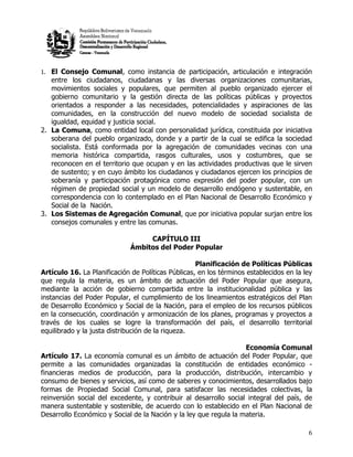 1. El Consejo Comunal, como instancia de participación, articulación e integración
   entre los ciudadanos, ciudadanas y las diversas organizaciones comunitarias,
   movimientos sociales y populares, que permiten al pueblo organizado ejercer el
   gobierno comunitario y la gestión directa de las políticas públicas y proyectos
   orientados a responder a las necesidades, potencialidades y aspiraciones de las
   comunidades, en la construcción del nuevo modelo de sociedad socialista de
   igualdad, equidad y justicia social.
2. La Comuna, como entidad local con personalidad jurídica, constituida por iniciativa
   soberana del pueblo organizado, donde y a partir de la cual se edifica la sociedad
   socialista. Está conformada por la agregación de comunidades vecinas con una
   memoria histórica compartida, rasgos culturales, usos y costumbres, que se
   reconocen en el territorio que ocupan y en las actividades productivas que le sirven
   de sustento; y en cuyo ámbito los ciudadanos y ciudadanos ejercen los principios de
   soberanía y participación protagónica como expresión del poder popular, con un
   régimen de propiedad social y un modelo de desarrollo endógeno y sustentable, en
   correspondencia con lo contemplado en el Plan Nacional de Desarrollo Económico y
   Social de la Nación.
3. Los Sistemas de Agregación Comunal, que por iniciativa popular surjan entre los
   consejos comunales y entre las comunas.

                                   CAPÍTULO III
                              Ámbitos del Poder Popular

                                                    Planificación de Políticas Públicas
Artículo 16. La Planificación de Políticas Públicas, en los términos establecidos en la ley
que regula la materia, es un ámbito de actuación del Poder Popular que asegura,
mediante la acción de gobierno compartida entre la institucionalidad pública y las
instancias del Poder Popular, el cumplimiento de los lineamientos estratégicos del Plan
de Desarrollo Económico y Social de la Nación, para el empleo de los recursos públicos
en la consecución, coordinación y armonización de los planes, programas y proyectos a
través de los cuales se logre la transformación del país, el desarrollo territorial
equilibrado y la justa distribución de la riqueza.

                                                                   Economía Comunal
Artículo 17. La economía comunal es un ámbito de actuación del Poder Popular, que
permite a las comunidades organizadas la constitución de entidades económico -
financieras medios de producción, para la producción, distribución, intercambio y
consumo de bienes y servicios, así como de saberes y conocimientos, desarrollados bajo
formas de Propiedad Social Comunal, para satisfacer las necesidades colectivas, la
reinversión social del excedente, y contribuir al desarrollo social integral del país, de
manera sustentable y sostenible, de acuerdo con lo establecido en el Plan Nacional de
Desarrollo Económico y Social de la Nación y la ley que regula la materia.

                                                                                         6
 