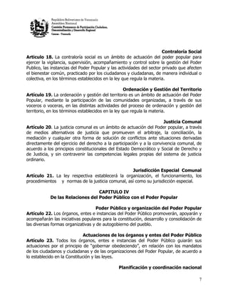 Contraloría Social
Articulo 18. La contraloría social es un ámbito de actuación del poder popular para
ejercer la vigilancia, supervisión, acompañamiento y control sobre la gestión del Poder
Publico, las instancias del Poder Popular y las actividades del sector privado que afecten
el bienestar común, practicado por los ciudadanos y ciudadanas, de manera individual o
colectiva, en los términos establecidos en la ley que regula la materia.

                                                    Ordenación y Gestión del Territorio
Artículo 19. La ordenación y gestión del territorio es un ámbito de actuación del Poder
Popular, mediante la participación de las comunidades organizadas, a través de sus
voceros o voceras, en las distintas actividades del proceso de ordenación y gestión del
territorio, en los términos establecidos en la ley que regula la materia.

                                                                      Justicia Comunal
Artículo 20. La justicia comunal es un ámbito de actuación del Poder popular, a través
de medios alternativos de justicia que promueven el arbitraje, la conciliación, la
mediación y cualquier otra forma de solución de conflictos ante situaciones derivadas
directamente del ejercicio del derecho a la participación y a la convivencia comunal, de
acuerdo a los principios constitucionales del Estado Democrático y Social de Derecho y
de Justicia, y sin contravenir las competencias legales propias del sistema de justicia
ordinario.

                                                  Jurisdicción Especial Comunal
Artículo 21. La ley respectiva establecerá la organización, el funcionamiento, los
procedimientos y normas de la justicia comunal, así como su jurisdicción especial.

                                  CAPITULO IV
            De las Relaciones del Poder Público con el Poder Popular

                                   Poder Público y organización del Poder Popular
Artículo 22. Los órganos, entes e instancias del Poder Público promoverán, apoyarán y
acompañarán las iniciativas populares para la constitución, desarrollo y consolidación de
las diversas formas organizativas y de autogobierno del pueblo.

                              Actuaciones de los órganos y entes del Poder Público
Artículo 23. Todos los órganos, entes e instancias del Poder Público guiarán sus
actuaciones por el principio de “gobernar obedeciendo”, en relación con los mandatos
de los ciudadanos y ciudadanas y de las organizaciones del Poder Popular, de acuerdo a
lo establecido en la Constitución y las leyes.

                                               Planificación y coordinación nacional

                                                                                        7
 