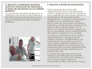 5. Derecho a participar de forma           6. Derecho a desistir de tratamientos.
activa en el proceso de atención y
la toma de decisiones en el cuidado        Todo paciente que haya sido
paliativo:                                 diagnosticado de una enfermedad
los pacientes tendrán el derecho a         crónica degenerativa de alto impacto
participar de forma activa frente a        en la calidad de vida podrá solicitar el
las toma de decisiones frente a los        desistimiento de procedimientos
planes terapéuticos del cuidado            terapéuticos y a recibir un tratamiento
paliativo.                                 paliativo, en su testamento vital o
                                           previa solicitud que realice al médico
                                           tratante y conste de esta manera en la
                                           historia clínica del paciente con su
                                           firma, si es mayor de edad y pleno uso
                                           de sus facultades o por consentimiento
                                           del menor avalado por sus padres.
                                           La solicitud realizada en este sentido
                                           será respetada y acogida por el
                                           médico tratante. El desistimiento de
                                           tratamientos no puede ser excusa
                                           para negar cuidados paliativos o la
                                           atención debida a los pacientes con
                                           enfermedades crónicas degenerativas
                                           e irreversibles de alto impacto en la
                                           calidad de vida.
                                           La prestación de estos servicios se
                                           realizará permitiéndole al paciente
                                           recibirlos en una institución médica o
                                           en su mismo hogar, según las
                                           características técnicas de los mismos.

                        Enfermeras Politécnico Internacional
 