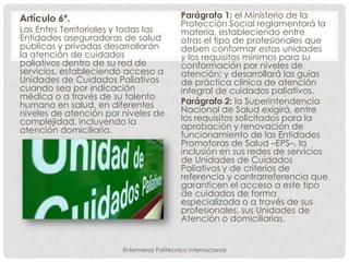 Artículo 6º.                                Parágrafo 1: el Ministerio de la
                                            Protección Social reglamentará la
Los Entes Territoriales y todas las         materia, estableciendo entre
Entidades aseguradoras de salud             otras el tipo de profesionales que
públicas y privadas desarrollarán           deben conformar estas unidades
la atención de cuidados                     y los requisitos mínimos para su
paliativos dentro de su red de              conformación por niveles de
servicios, estableciendo acceso a           atención; y desarrollará las guías
Unidades de Cuidados Paliativos             de práctica clínica de atención
cuando sea por indicación                   integral de cuidados paliativos.
médica o a través de su talento
humano en salud, en diferentes              Parágrafo 2: la Superintendencia
niveles de atención por niveles de          Nacional de Salud exigirá, entre
complejidad, incluyendo la                  los requisitos solicitados para la
atención domiciliaria.                      aprobación y renovación de
                                            funcionamiento de las Entidades
                                            Promotoras de Salud –EPS–, la
                                            inclusión en sus redes de servicios
                                            de Unidades de Cuidados
                                            Paliativos y de criterios de
                                            referencia y contrarreferencia que
                                            garanticen el acceso a este tipo
                                            de cuidados de forma
                                            especializada o a través de sus
                                            profesionales, sus Unidades de
                                            Atención o domiciliarias.


                        Enfermeras Politécnico Internacional
 