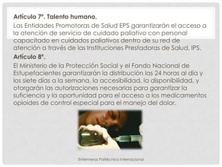 Artículo 7º. Talento humano.
Las Entidades Promotoras de Salud EPS garantizarán el acceso a
la atención de servicio de cuidado paliativo con personal
capacitado en cuidados paliativos dentro de su red de
atención a través de las Instituciones Prestadoras de Salud, IPS.
Artículo 8º.
El Ministerio de la Protección Social y el Fondo Nacional de
Estupefacientes garantizarán la distribución las 24 horas al día y
los siete días a la semana, la accesibilidad, la disponibilidad, y
otorgarán las autorizaciones necesarias para garantizar la
suficiencia y la oportunidad para el acceso a los medicamentos
opioides de control especial para el manejo del dolor.




                      Enfermeras Politécnico Internacional
 