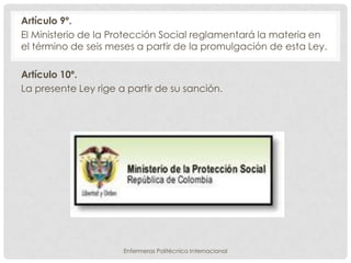 Artículo 9º.
El Ministerio de la Protección Social reglamentará la materia en
el término de seis meses a partir de la promulgación de esta Ley.

Artículo 10º.
La presente Ley rige a partir de su sanción.




                      Enfermeras Politécnico Internacional
 