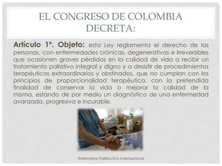 EL CONGRESO DE COLOMBIA
               DECRETA:
Artículo 1º. Objeto:       esta Ley reglamenta el derecho de las
personas, con enfermedades crónicas, degenerativas e irreversibles
que ocasionen graves pérdidas en la calidad de vida a recibir un
tratamiento paliativo integral y digno y a desistir de procedimientos
terapéuticos extraordinarios y obstinados, que no cumplan con los
principios de proporcionalidad terapéutica, con la pretendida
finalidad de conservar la vida o mejorar la calidad de la
misma, estando de por medio un diagnóstico de una enfermedad
avanzada, progresiva e incurable.




                      Enfermeras Politécnico Internacional
 