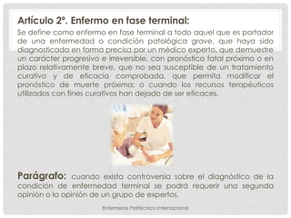 Artículo 2º. Enfermo en fase terminal:
Se define como enfermo en fase terminal a todo aquel que es portador
de una enfermedad o condición patológica grave, que haya sido
diagnosticada en forma precisa por un médico experto, que demuestre
un carácter progresivo e irreversible, con pronóstico fatal próximo o en
plazo relativamente breve, que no sea susceptible de un tratamiento
curativo y de eficacia comprobada, que permita modificar el
pronóstico de muerte próxima; o cuando los recursos terapéuticos
utilizados con fines curativos han dejado de ser eficaces.




Parágrafo:      cuando exista controversia sobre el diagnóstico de la
condición de enfermedad terminal se podrá requerir una segunda
opinión o la opinión de un grupo de expertos.
                       Enfermeras Politécnico Internacional
 