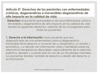 Artículo 5º. Derechos de los pacientes con enfermedades
crónicas, degenerativas e irreversibles degenerativas de
alto impacto en la calidad de vida:
 Derechos: el paciente que padezca de una enfermedad crónica
 irreversible y degenerativa de alto impacto en la calidad de vida
 tendrá los siguientes derechos, además de los consagrados para
                        todos los pacientes:

1. Derecho a la información: todo paciente que sea
diagnosticado de una enfermedad crónica degenerativa
irreversible tiene derecho a conocer de su diagnóstico, su estado y
pronóstico, y a decidir con información clara y detallada sobre las
alternativas terapéuticas disponibles, especialmente de la atención
paliativa, siempre y cuando esté en uso de sus facultades mentales.
Los pacientes tendrán también el derecho a desistir del derecho a
la información.


                      Enfermeras Politécnico Internacional
 