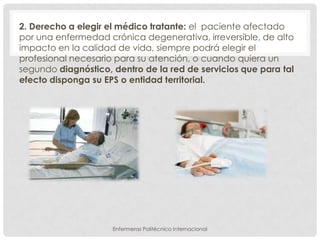 2. Derecho a elegir el médico tratante: el paciente afectado
por una enfermedad crónica degenerativa, irreversible, de alto
impacto en la calidad de vida, siempre podrá elegir el
profesional necesario para su atención, o cuando quiera un
segundo diagnóstico, dentro de la red de servicios que para tal
efecto disponga su EPS o entidad territorial.




                     Enfermeras Politécnico Internacional
 