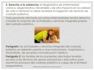 3. Derecho a la asistencia: el diagnóstico de enfermedad
crónica, degenerativa, irreversible y de alto impacto en la calidad
de vida o terminal no debe acarrear la negación de servicios de
cuidado paliativo.
Todo paciente afectado por estas enfermedades tendrá derecho
a recibir el conjunto de actividades y servicios integrales propios
del cuidado paliativo.




Parágrafo: las actividades y servicios integrales del cuidado
paliativo se deberán prestar a nivel ambulatorio, hospitalario y
domiciliario, de acuerdo a la indicación médica.
Parágrafo 2: las familias de los pacientes afectados tendrán
acceso a los servicios de apoyo psicosocial y educativo para
asumir los procesos del cuidado paliativo a cargo de la Entidad
aseguradora.           Enfermeras Politécnico Internacional
 