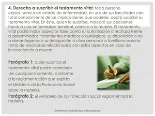 4. Derecho a suscribir el testamento vital: toda persona
capaz, sana o en estado de enfermedad, en uso de sus facultades con
total conocimiento de las implicaciones que acarrea, podrá suscribir su
testamento vital. En éste, quien lo suscriba, indicará sus decisiones
frente a una enfermedad terminal, crónica o la muerte. El testamento
vital podrá incluir aspectos tales como su autorización o rechazo frente
a determinados tratamientos médicos o quirúrgicos, su disposición o no
a donar órganos o su delegación a otras personas o familiares para la
toma de decisiones relacionadas con estos aspectos en caso de
inconsciencia o muerte.


Parágrafo 1: quien suscriba el
testamento vital podrá cambiarlo
 en cualquier momento, conforme
a la reglamentación que expida
el Ministerio de la Protección Social
sobre la materia.
Parágrafo 2: el Ministerio de la Protección Social reglamentará la
materia.

                         Enfermeras Politécnico Internacional
 