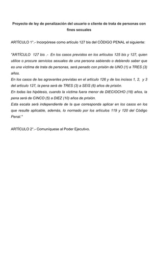 Proyecto de ley de penalización del usuario o cliente de trata de personas con
                                   fines sexuales


ARTÍCULO 1°.- Incorpórese como artículo 127 bis del CÓDIGO PENAL el siguiente:


"ARTÍCULO 127 bis .- En los casos previstos en los artículos 125 bis y 127, quien
utilice o procure servicios sexuales de una persona sabiendo o debiendo saber que
es una víctima de trata de personas, será penado con prisión de UNO (1) a TRES (3)
años.
En los casos de las agravantes previstas en el artículo 126 y de los incisos 1, 2, y 3
del artículo 127, la pena será de TRES (3) a SEIS (6) años de prisión.
En todas las hipótesis, cuando la víctima fuera menor de DIECIOCHO (18) años, la
pena será de CINCO (5) a DIEZ (10) años de prisión.
Esta escala será independiente de la que corresponda aplicar en los casos en los
que resulte aplicable, además, lo normado por los artículos 119 y 120 del Código
Penal."


ARTÍCULO 2°.- Comuníquese al Poder Ejecutivo.
 