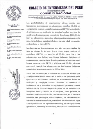 Consejo Directivo
Nacional
Dr. Enf. Sebastian Bustamante Edquen
Decano
Lic. Neisme Lucy Revilla Montes
Vice Decana
Mg. Rosa Luz Ganoza Gonzales
Secretaria I
Lic. Yuly Luisa Cruz Palomino
Secretaria 11
Dra. Juvita Dina Soto Hilario
Tesorera
~ Lic. Janet Erika Quispe Cavero
Vocal I
Mg. Mirian Corina Cribillero Roca
Vocal 11
Lic. Flor de María Cotrina Chávez
Vocal 11I
Mg. María Isabel Landa Llanes
Vocal IV
,
COLEGIO DE ENFERMEROS DEL PERU
DECRETO LEY N° 22315
CONSEJO NACIONAL
Parque Santa Cruz 560 - 564 Jesús María LIMA PERÚ Telf.: 208-5556 Telefax: 330-0072
E-Mail: colegiodeenfermeros@cep.org.pe Pág. Web: www.cep.org.pe
Las probabilidades de experimentar atraso escolar son
ligeramente mayores para los adolescentes hombres (15.4%), en
comparación con sus compañeras mujeres (11.9%). La condición
de atraso pone en evidencia las amplias brechas por área de
residencia, lengua materna y condición de pobreza. El 30.4% de
- .'
los y las adolescentes que asiste a la educación secundaria en la
zona rural, 10 hace a grados inferiores para su edad; en cambio,
en la urbana 10 hace el 11%.
Las brechas por lengua materna son aún más acentuadas. La
tasa de atraso de los que tienen como lengua materna el
castellano (12.7%), es superior al 35.2% entre los y las
adolescentes que hablan una lengua indígena. Asimismo, el
atraso escolar en secundaria de quienes tienen al quechua como
lengua materna es de 34.9%, y al Aymara de 18.5%, mientras
que en el caso de los adolescentes de las lenguas indígenas
amazónicas se encuentra entre el 39% y 46%.
En el Plan de Acción por la Infancia 2012-2021 se advierte que
La explotación sexual infantil en el Perú es un problema grave
que afecta a un número creciente de adolescentes. Entre las
múltiples y complejas causas, destacan la tolerancia· o
indiferencia de la población, las equivocadas pautas de crianza
basadas en la falta de respeto de parte de los varones a la
integridad física y sexual de las mujeres, como pruebas de
hombría, en el contexto de una cultura machista, en el uso de la
violencia (sea psicológica, física o sexual), las deficiencias del
ir
sistema de administración de justicia que en ocasiones da lugar
a la impunidad de los agresores sexuales y de los explotadores
(proxenetas, clientes y facilitadores), así como las condiciones de
9
 