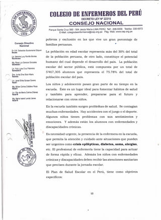 Consejo Directivo
Nacional
Dr. Enf. Sebastian Bustamante Edquen
Decano
Lic. Neisme Lucy Revilla Montes
ViceDecana
Mg. Rosa Luz Ganoza Gonzales
Secretaria I
Lic. Yuly Luisa Cruz Palomino
Secretaria 11
( Dra. Juvita Dina Soto Hilario
Tesorera
~r'<. Lic. Janet Erika auispe Cavero
Vocal I
Mg. Mirian Corina Cribillero Roca
Vocal 11
Lic. Flor de María Cotrina Chávez
Vocal 111
Mg. María Isabel Landa Llanes
Vocal IV
,
COLEGIO DE ENFERMEROS DEL PERU
DECRETO LEY N° 22315
CONSEJO NACIONAL
Parque Santa Cruz 560 - 564 Jesús María LIMA PERÚ .Telf.: 208-5556 Telefax: 330-0072
E-Mail: colegiodeenfermeros@cep.org.pe Pago Web: www.cep.org.pe
pobreza y exclusión en las que vive un gran porcentaje de
familias peruanas. '
La población en edad escolar representa más del 30% del total
de la población peruana, de otro lado, constituye el potencial
humano del-cual depende el desarrollo del país. La población
escolar del sector pública, está compuesta por un total de
5'467,305 alumnos que representa el 75.78% del total de
población escolar del país.
Los niños y adolescente pasan gran parte de su tiempo en la
escuela. Éste es un lugar ideal para fomentar hábitos de salud
y también para aprender, prepararse para' el futuro y
relacionarse con otros niños.
En la escuela también surgen problemas de salud. Se contagian
muchas enfermedades. Hay accidentes con eljuego o el deporte.
Algunos niños tienen problemas con sus sentimientos y
emociones. Y además están los alumnos con enfermedades y
discapacidades crónicas.
Es necesidad urgente, la presencia de la enfermera en la escuela,
que permita la atención y cuidado ante situaciones que pueden,
ser urgentes como crisis epilépticas, diabetes, asma, alergias,
etc. El profesional de enfermería tiene la capacidad para actuar
de forma rápida y eficaz. Además los niños con enfermedades
crónicas y discapacidades deben recibir las atenciones sanitarias
que precisen durante la jornada escolar.
)
El Plan de Salud Escolar en el Perú, tiene como objetivos
específicos:
10
 