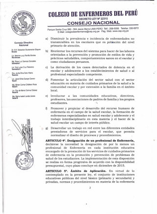 Consejo Directivo
Nacional
Dr. Enf. Sebastian Bustamante Edquen
Decano
Lic. Neisme Lucy Revilla Montes
Vice Decana
Mg. Rosa Luz Ganoza Gonzales
Secretaria I
Lic. Yuly Luisa Cruz Palomino
Secretaria 11
Dra. Juvita Dina Soto Hilario
Tesorera
( Lic. Janet Erika Quispe Cavero
Vocal I
Mg. Mirian Corina Cribillero Roca
Vocal 11
Lic. Flor de María Cotrina Chávez
Vocal 11I
Mg. María Isabel Landa Llanes
Vocal IV
,
COLEGIO DE ENfERMEROS DEL PERU
DECRETO LEY N° 22315
CONSEJO NACIONAL
Parque Santa Cruz 560 - 564 Jesús María LIMA PERÚ .Telf.: 2~8-5556 Telefax: 330-0072
E-Mail: colegiodeenfermeros@cep.org.pe Pago Web. www.cep.org.pe
a) Disminuir la prevalencia e incidencia de enfermedades no
transmisibles en los escolares que es población del nivel
primario de atención.
b) Reorientar los recursos del sistema para hacer de las labores
orientadas a la prevención y promoción de estilos de vida y
prácticas saludables, comportamientos sanos en el escolar y
como ciudadanos peruanos. .
La derivación de los casos detectados de dolencia en el
escolar y adolescente a los establecimientos de salud o al
profesional especializado competente.
c)
d) Fomentar la articulación del sector salud con el sector
educación en materia de cuidados primarios de la salud a la
comunidad escolar y por extensión a la familia en el ámbito
local.
e) Involucrar a las comunidades educativas, directivos,
profesores, las asociaciones de padres de familia y los propios
estudiantes. l.
f) Promover y propiciar el desarrollo del recurso humano de
enfermería en el campo de la salud escolar, la formación de
enfermeras especializadas en salud escolar y ado1ecente y el
trabajo interdisciplinario en esta materia y el hacer de la
salud escolar un campo de interés público.
g) Desarrollar un trabajo en red entre las diferentes entidades
prestadoras de servicios para el escolar, que permita
normalizar el diseño de procesos y procedimientos.
ARTICULO 4°. Designación de un profesional de Enfermería,
declárese la necesidad la designación de por 10 menos un
profesional de Enfermería en cada institución educativa
encargado de la prestación de los servicios de cuidados primarios
de enfermería en la promoción y prevención de problemas de
salud de los estudiantes. La imp1ementación de esta disposición
se realiza en forma progresiva de acuerdo con la disponibilidad
presupuesta1, cuyo plazo concluye eh diciembre de 2015.
ARTICULO 5°. Ámbito de AplicaciÓn. En virtud de 10
contemplado en la presente ley, el conjunto de instituciones
educativas públicas del nivel básico (primario y secundario) y
privadas, normas y procedimientos en materia de la enfermería
2
 