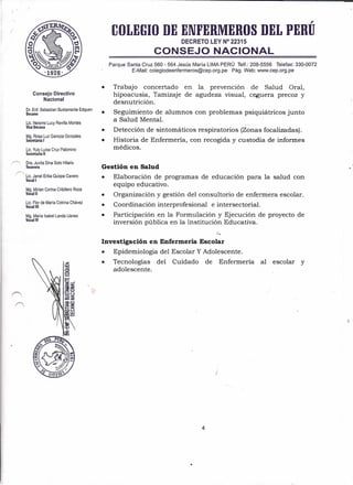 .-
Consejo Directivo
Nacional
Dr. Enf. Sebastian Bustamante Edquen
Decano
Lic. Neisme Lucy Revilla Montes
Vice Decana
Mg. Rosa Luz Ganoza Gonzales
Secretaria I
Lic. Yuly Luisa Cruz Palomino
Secretaria 11
/"> Dra. Juvita Dina Soto Hilaría
Tesorera
r">. Lic. Janet Erika Ouispe Cavero
Vocal I
Mg. Mirian Corina Cribillero Roca
Vocal 11
Lic. Flor de María Cotrina Chávez
Vocal 11I
Mg. María Isabel Landa Llanes
Vocal IV
,
COLEGIO DE ENFERMEROS DEL PERU
DECRETO LEY N° 22315
CONSEJO NACIONAL
Parque Santa Cruz 560 - 564 Jesús María LIMA PERÚ Telf.: 208-5556 Telefax: 330-0072
E-Mail: colegiodeenfermeros@cep.org.pe Pág. Web: www.cep.org.pe
Trabajo concertado
hipoacusia, Tamizaje
desnutrición.
• Seguimiento de alumnos con problemas psiquiátricos junto
a Salud Mental.
• en la prevenClOn· de Salud Oral,
de agudeza visual, ceguera precoz y
• Detección de sintomático s respiratorios (Zonas focalizadas).
• Historia de Enfermería, con recogida y custodia de informes
médicos.
Gestión en Salud
• Elaboración de programas de educación para la salud con
equipo educativo.
• Organización y gestión del consultorio de enfermera escolar.
• Coordinación interprofesional e intersectorial.
• Participación en la Formulación y Ejecución de proyecto de
inversión pública en la Institución Educativa.
l.
Investigación en Enfermería Escolar
• Epidemiologia del Escolar YAdolescente.
• Tecnologías del Cuidado de Enfermería al escolar y
adolescente.
4
 