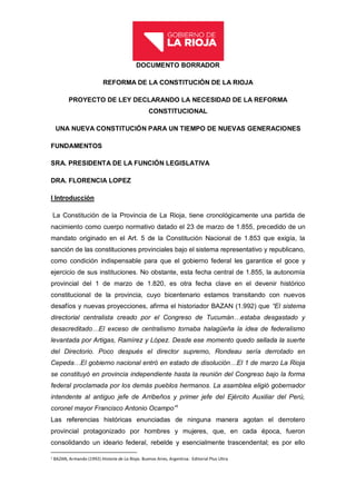 DOCUMENTO BORRADOR
REFORMA DE LA CONSTITUCIÓN DE LA RIOJA
PROYECTO DE LEY DECLARANDO LA NECESIDAD DE LA REFORMA
CONSTITUCIONAL
UNA NUEVA CONSTITUCIÓN PARA UN TIEMPO DE NUEVAS GENERACIONES
FUNDAMENTOS
SRA. PRESIDENTA DE LA FUNCIÓN LEGISLATIVA
DRA. FLORENCIA LOPEZ
I Introducción
La Constitución de la Provincia de La Rioja, tiene cronológicamente una partida de
nacimiento como cuerpo normativo datado el 23 de marzo de 1.855, precedido de un
mandato originado en el Art. 5 de la Constitución Nacional de 1.853 que exigía, la
sanción de las constituciones provinciales bajo el sistema representativo y republicano,
como condición indispensable para que el gobierno federal les garantice el goce y
ejercicio de sus instituciones. No obstante, esta fecha central de 1.855, la autonomía
provincial del 1 de marzo de 1.820, es otra fecha clave en el devenir histórico
constitucional de la provincia, cuyo bicentenario estamos transitando con nuevos
desafíos y nuevas proyecciones, afirma el historiador BAZAN (1.992) que “El sistema
directorial centralista creado por el Congreso de Tucumán…estaba desgastado y
desacreditado…El exceso de centralismo tornaba halagüeña la idea de federalismo
levantada por Artigas, Ramírez y López. Desde ese momento quedo sellada la suerte
del Directorio. Poco después el director supremo, Rondeau sería derrotado en
Cepeda…El gobierno nacional entró en estado de disolución…El 1 de marzo La Rioja
se constituyó en provincia independiente hasta la reunión del Congreso bajo la forma
federal proclamada por los demás pueblos hermanos. La asamblea eligió gobernador
intendente al antiguo jefe de Arribeños y primer jefe del Ejército Auxiliar del Perú,
coronel mayor Francisco Antonio Ocampo”1
Las referencias históricas enunciadas de ninguna manera agotan el derrotero
provincial protagonizado por hombres y mujeres, que, en cada época, fueron
consolidando un ideario federal, rebelde y esencialmente trascendental; es por ello
1 BAZAN, Armando (1992) Historia de La Rioja. Buenos Aires, Argentina: Editorial Plus Ultra
 