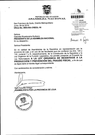 REPUBLICA DEL ECUADOR
AS$AN{[}I,MA NIACI()IAI-
San Francisco de Quito, Distrito Metropolitano
Junio, 09 de 2016
Oficio No. 0693-RA-CREOL-1 6
Sefrora
Gabriela Rivadeneira Burbano
PRESIDENTA DE LAASAMBLEA NACIONAL
En su despacho.-
^L
,1t ilttit :A Nr,{.'ii}:.1
lllluuff]I]Iilillllllilll
* rr;mits 251250
codisovariddcl6n 4IFL2L3CJG
rho de do0n.nt0
F.d,a reEecldn 0s jun 2616 1d:53
Numeracl6n 06€rc'@D!r6
Fcd6.tirio @ iun 2016
Rc ltante Auaulu oRrEcAaaul
rund6n r6'{ltent. asAilsLErsrA
h jlrramrGr:ed ne;n2nor: 6q!q
[*ro, , fi.t
Sefrora Presidenta:
En mi calidad de Asambleista de la Repriblica en representacl6l p9J^la
provincia de Loia, y en uso de las facultades que me confieren los Arts 120 y
132, numeral 1 y o, respectivamente, de la Constituci6n de la Repriblica y la
i"tl oigJ.i", od u runbion legislaiiva,-m-e!:tt3 presentar 9]l-r9ve9to.a3
i., nJto,r.n"toria A LA IEf ONCANICA DE INCENTIVOS A LA
piooucctoN y PREVENCION DEL FRAUDE FISCAL, a fin de que
se digne darle el tr6mite legal correspondiente'
Con sentimientos de consideraci6n y estima'
Atentamente,
SAMBIE|STA POR LA PROVINCIA DE LOJA
ffiIlP$i$-
*ot
o NNN*
 