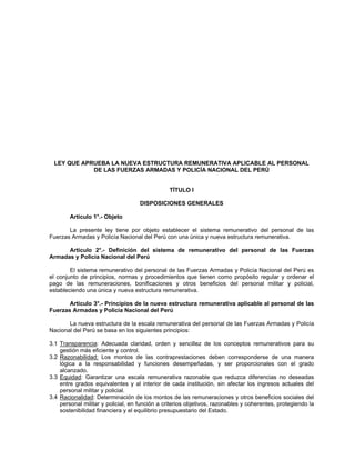 LEY QUE APRUEBA LA NUEVA ESTRUCTURA REMUNERATIVA APLICABLE AL PERSONAL
            DE LAS FUERZAS ARMADAS Y POLICÍA NACIONAL DEL PERÚ


                                                TÍTULO I

                                    DISPOSICIONES GENERALES

        Artículo 1°.- Objeto

       La presente ley tiene por objeto establecer el sistema remunerativo del personal de las
Fuerzas Armadas y Policía Nacional del Perú con una única y nueva estructura remunerativa.

      Artículo 2°.- Definición del sistema de remunerativo del personal de las Fuerzas
Armadas y Policía Nacional del Perú

        El sistema remunerativo del personal de las Fuerzas Armadas y Policía Nacional del Perú es
el conjunto de principios, normas y procedimientos que tienen como propósito regular y ordenar el
pago de las remuneraciones, bonificaciones y otros beneficios del personal militar y policial,
estableciendo una única y nueva estructura remunerativa.

       Artículo 3°.- Principios de la nueva estructura remunerativa aplicable al personal de las
Fuerzas Armadas y Policía Nacional del Perú

       La nueva estructura de la escala remunerativa del personal de las Fuerzas Armadas y Policía
Nacional del Perú se basa en los siguientes principios:

3.1 Transparencia: Adecuada claridad, orden y sencillez de los conceptos remunerativos para su
    gestión más eficiente y control.
3.2 Razonabilidad: Los montos de las contraprestaciones deben corresponderse de una manera
    lógica a la responsabilidad y funciones desempeñadas, y ser proporcionales con el grado
    alcanzado.
3.3 Equidad: Garantizar una escala remunerativa razonable que reduzca diferencias no deseadas
    entre grados equivalentes y al interior de cada institución, sin afectar los ingresos actuales del
    personal militar y policial.
3.4 Racionalidad: Determinación de los montos de las remuneraciones y otros beneficios sociales del
    personal militar y policial, en función a criterios objetivos, razonables y coherentes, protegiendo la
    sostenibilidad financiera y el equilibrio presupuestario del Estado.
 