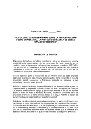 5




                     Proyecto de Ley No. _______ 2009


 “POR LA CUAL SE DEFINEN NORMAS SOBRE LA RESPONSABILIDAD
   SOCIAL EMPRESARIAL, LA PROTECCIÓN INFANTIL Y SE DICTAN
                   OTRAS DISPOSICIONES”




                         EXPOSICIÓN DE MOTIVOS


El proyecto de ley tiene por objeto incentivar y valorar las actuaciones social y
ambientalmente responsables de las empresas del país, logrando en el
mediano plazo el incremento del número de empresas grandes y MIPYMES,
que reconocen la importancia social y ambiental dentro de sus objetivos
misionales y continuar con lo previsto en los artículos 58 y 333 de la
Constitución Política de 1991 sobre este tema.

Genera acciones para la realización de un informe anual de cada empresa
sobre sus avances en esta materia para lo cual se tiene en cuenta el impacto
ambiental, social, económico y financiero, después de escuchar a sus
accionistas y su entorno en general.

Asimismo, asigna deberes y responsabilidades a los representantes legales de
organizaciones y empresas, crea el Consejo de RSE, encargado de propiciar
un espacio institucional de apoyo y gestión que mejora el roll de los actores
sobre el tema en todo el territorio Nacional, establece sanciones para las
empresas orientadas a darle eficacia directa a la Ley, y habilita la acción de
cumplimiento para responsabilidad social empresarial.

Este tema ha sido motivo de especial preocupación no solo a nivel interno sino
también en el plano internacional. La etapa actual del capitalismo ha cambiado
la naturaleza de las empresas que de simples organizaciones comprometidas
en la producción y distribución de bienes y la multiplicación de la riqueza, cada
día, en su operación requieren tener en cuenta bienes que le interesa a la
sociedad entera, más allá de lo que hoy se considera sus objetivos primarios.
 