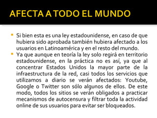  Si bien esta es una ley estadounidense, en caso de que
  hubiera sido aprobada también hubiera afectado a los
  usuarios en Latinoamérica y en el resto del mundo.
 Ya que aunque en teoría la ley solo regirá en territorio
  estadounidense, en la práctica no es así, ya que al
  concentrar Estados Unidos la mayor parte de la
  infraestructura de la red, casi todos los servicios que
  utilizamos a diario se verán afectados: Youtube,
  Google o Twitter son sólo algunos de ellos. De este
  modo, todos los sitios se verán obligados a practicar
  mecanismos de autocensura y filtrar toda la actividad
  online de sus usuarios para evitar ser bloqueados.
 