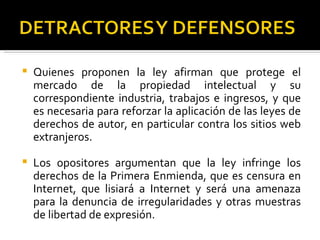    Quienes proponen la ley afirman que protege el
    mercado de la propiedad intelectual y su
    correspondiente industria, trabajos e ingresos, y que
    es necesaria para reforzar la aplicación de las leyes de
    derechos de autor, en particular contra los sitios web
    extranjeros.

   Los opositores argumentan que la ley infringe los
    derechos de la Primera Enmienda, que es censura en
    Internet, que lisiará a Internet y será una amenaza
    para la denuncia de irregularidades y otras muestras
    de libertad de expresión.
 