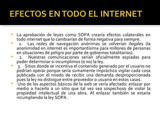    La aprobación de leyes como SOPA crearía efectos colaterales en
    todo internet que lo cambiarían de forma negativa para siempre.
     1. Las redes de navegación anónimas se volverían ilegales (la
    anonimidad en internet es importantísima para millones de personas
    en situaciones de peligro por parte de gobiernos totalitarios).
     2. Nuestras comunicaciones serían oficialmente espiadas para
    poder determinar si incumplimos (o no) la ley.
    3. Sitios donde se incentiva el contenido generado por el usuario no
    podrían operar porque sería sumamente impráctico vigilar cada cosa
    publicada con el miedo de recibir una demanda desproporcionada
    pues la ley no distingue entre proveedor o usuario en estos casos.
    Uno de los aspectos básicos de la web se vería afectado: enlazar por
    medio a hacerlo a un sitio que tal vez sea sospechoso de violar la
    propiedad intelectual de una obra. Al enlazar también se estaría
    incumpliendo la ley SOPA.
 