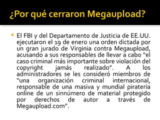    El FBI y del Departamento de Justicia de EE.UU.
    ejecutaron el 19 de enero una orden dictada por
    un gran jurado de Virginia contra Megaupload,
    acusando a sus responsables de llevar a cabo “el
    caso criminal más importante sobre violación del
    copyright      jamás    realizado”.    A     los
    administradores se les consideró miembros de
    “una organización criminal internacional,
    responsable de una masiva y mundial piratería
    online de un sinnúmero de material protegido
    por derechos de autor a través de
    Megaupload.com”.
 