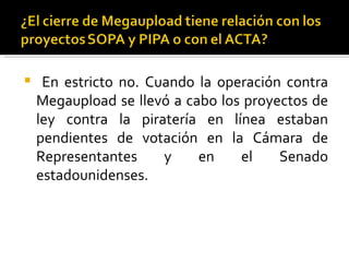     En estricto no. Cuando la operación contra
    Megaupload se llevó a cabo los proyectos de
    ley contra la piratería en línea estaban
    pendientes de votación en la Cámara de
    Representantes     y    en    el    Senado
    estadounidenses.
 