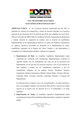 Avenida Sánchez Lima N° 2482 
Teléfonos: 2424221 - 2422338 Fax: 2416710 
Casilla N° 8748 
La Paz - Bolivia 
“LEY TRANSITORIA ELECTORAL 
ELECCIONES SUBNACIONALES 2015 “ ARTÍCULO ÚNICO. I. En el proceso electoral subnacional del año 2015 se aplicarán los criterios de composición y forma de elección utilizados en el proceso electoral de las elecciones del 4 de abril del año 2010, que señalaban las Leyes Nros. 4021 de 14 de abril de 2009 y 002 de 5 de febrero del 2010, manteniendo la distribución y sistema electoral de asignación de escaños, para la elección de asambleístas departamentales en los departamentos donde no se cuente con Estatutos Autonómicos en vigencia, ejecutivos seccionales de desarrollo en el Departamento de Tarija, asambleístas regionales de la Región del Chaco Tarijeño y sub gobernadores y corregidores en el Departamento del Beni, conforme a lo siguiente: 1. Departamento del Beni. La Asamblea Legislativa Departamental estará constituida por veintiocho (28) Asambleístas Departamentales, conforme al siguiente detalle: tres (3) Asambleístas por cada una de las provincias del departamento, de los que dos (2) serán por mayoría y uno (1) por minoría en lista completa y cerrada; dos (2) Asambleístas campesinos; y, dos (2) Asambleístas indígenas de los pueblos Tacana, Pacahuara, Itonama, Joaquiniano, Maropa, Guarasugwe, Mojeño, Sirionó, Baure, Tsimane, Movima, Cayubaba, Moré, Cavineño, Chacobo, Canichana, Mosetén y Yuracaré del Departamento. En cada provincia se elegirá a una o un sub gobernador y en cada municipio a una o un corregidor, mediante voto universal, libre, directo y secreto, por simple mayoría en el mismo acto de elección de la o el Gobernador y en listas separadas. 2. Departamento de Tarija. La Asamblea Legislativa Departamental estará constituida por treinta (30) Asambleístas Departamentales, conforme al siguiente detalle:  