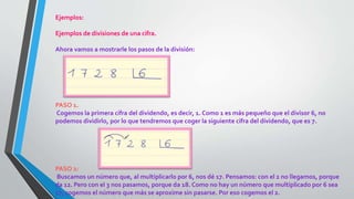 Ejemplos:
Ejemplos de divisiones de una cifra.
Ahora vamos a mostrarle los pasos de la división:
PASO 1.
Cogemos la primera cifra del dividendo, es decir, 1. Como 1 es más pequeño que el divisor 6, no
podemos dividirlo, por lo que tendremos que coger la siguiente cifra del dividendo, que es 7.
PASO 2:
Buscamos un número que, al multiplicarlo por 6, nos dé 17. Pensamos: con el 2 no llegamos, porque
da 12. Pero con el 3 nos pasamos, porque da 18. Como no hay un número que multiplicado por 6 sea
17, cogemos el número que más se aproxime sin pasarse. Por eso cogemos el 2.
 