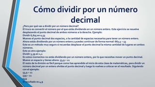 Cómo dividir por un número
decimal¿Pero por qué vas a dividir por un número decimal?
El truco es convertir el número por el que estás dividiendo en un número entero. Este ejercicio se resuelve
desplazando el punto decimal de ambos números a la derecha. Ejemplo:
Dividir 6,625 en 0,53
Mueves el punto decimal dos espacios, o la cantidad de espacios necesarios para tener un número entero.
Ahora estás dividiendo por un número entero y puedes continuar de forma normal: 662,5 ÷ 53
Este es un método muy seguro si recuerdas desplazar el punto decimal la misma cantidad de lugares en ambos
números.
Este es otro ejemplo:
Dividir 5,39 en 1,1
En estos momentos no estás dividiendo por un número entero, por lo que necesitas mover un punto decimal.
Mueve un espacio y tienes ahora: 53,9 ÷ 11
El resto de la división es fácil porque como has aprendido al inicio de esta clase de matemáticas, para dividir un
número decimal por un entero olvidas el punto decimal y luego lo vuelves a colocar en el resultado. Siguiendo
con el ejemplo:
53,9 ÷ 11
539 ÷ 11
049
El resultado es 4,9
 