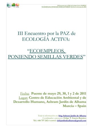 III Encuentro por la PAZ de Ecología Activa (EARED),
                      “ECOEMPLEOS, PONIENDO SEMILLAS VERDES” (29, 30, 1 y 2 de mayo de 2011)




   III Encuentro por la PAZ de
     ECOLOGÍA ACTIVA:

      “ECOEMPLEOS,
PONIENDO SEMILLAS VERDES”




     Fecha: Puente de mayo 29, 30, 1 y 2 de 2011
    Lugar: Centro de Educación Ambiental y de
 Desarrollo Humano, Ashram Jardín de Alhama
                               Murcia – Spain

                   Toda la información en: blog Ashram Jardín de Alhama
                        Coordinador y proyecto: Felipe T. García Ramírez
             Tel.: 646 757 242 ó correo: infojardindealhama@gmail.com
 