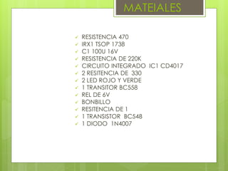 MATEIALES
 RESISTENCIA 470
 IRX1 TSOP 1738
 C1 100U 16V
 RESISTENCIA DE 220K
 CIRCUITO INTEGRADO IC1 CD4017
 2 RESITENCIA DE 330
 2 LED ROJO Y VERDE
 1 TRANSITOR BC558
 REL DE 6V
 BONBILLO
 RESITENCIA DE 1
 1 TRANSISTOR BC548
 1 DIODO 1N4007
 