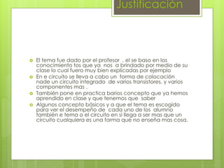Justificación
 El tema fue dado por el profesor , el se baso en los
conocimiento tos que ya nos a brindado por medio de su
clase lo cual fuero muy bien explicadas por ejemplo
 En e circuito se lleva a cabo un forma de colocación
nade un circuito integrado de varios transistores, y varios
componentes mas .
 También pone en practica barios concepto que ya hemos
aprendido en clase y que tenemos que saber
 Algunos concepto básicos y a que el tema es escogido
para ver el desempeño de cada uno de los alumno
también e tema o el circuito en si llega a ser mas que un
circuito cualquiera es una forma que no enseña mas cosa.
 