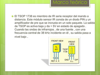 Marco teórico
 El TSOP 1738 es miembro de IR serie receptor del mando a
distancia. Este módulo sensor IR consta de un diodo PIN y un
amplificador de pre que se incrusta en un solo paquete. La salida
de TSOP es activa baja y da + 5V en estado de apagado .
Cuando las ondas de infrarrojos , de una fuente , con una
frecuencia central de 38 kHz incidente en él , su salida pasa a
nivel bajo .
 