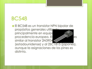 BC548
 El BC548 es un transistor NPN bipolar de
propósitos generales utilizado
principalmente en equipos de
procedencia europea. Eléctricamente es
similar al transistor 2N3904
(estadounidense) y al 2SC1815 (japonés),
aunque la asignaciones de los pines es
distinta.
 